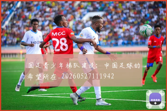 国足青少年梯队建设:中国足球的希望所在_20260527111942
