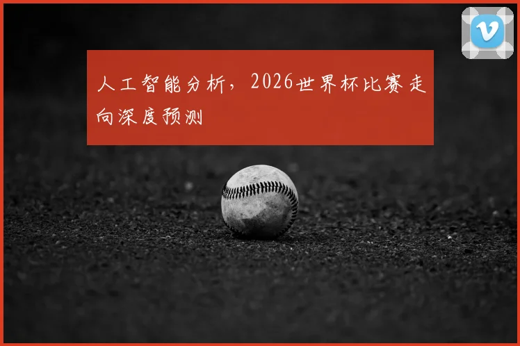 人工智能分析，2026世界杯比赛走向深度预测