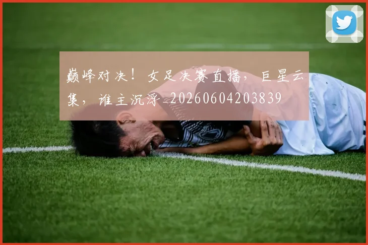 巅峰对决！女足决赛直播，巨星云集，谁主沉浮_20260604203839