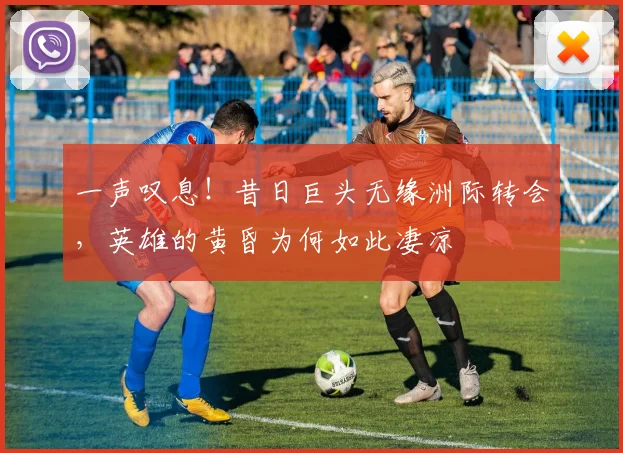 一声叹息！昔日巨头无缘洲际转会，英雄的黄昏为何如此凄凉