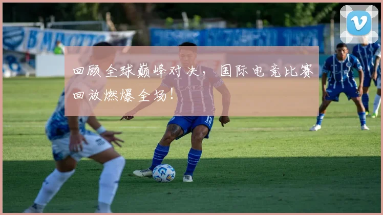 回顾全球巅峰对决，国际电竞比赛回放燃爆全场！
