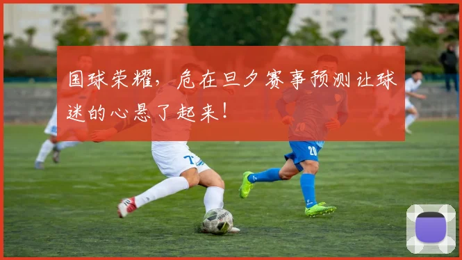 国球荣耀,危在旦夕赛事预测让球迷的心悬了起来!
