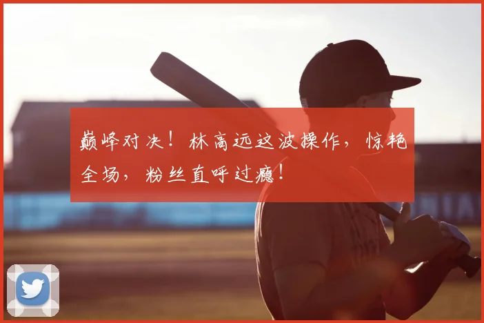 巅峰对决！林高远这波操作，惊艳全场，粉丝直呼过瘾！