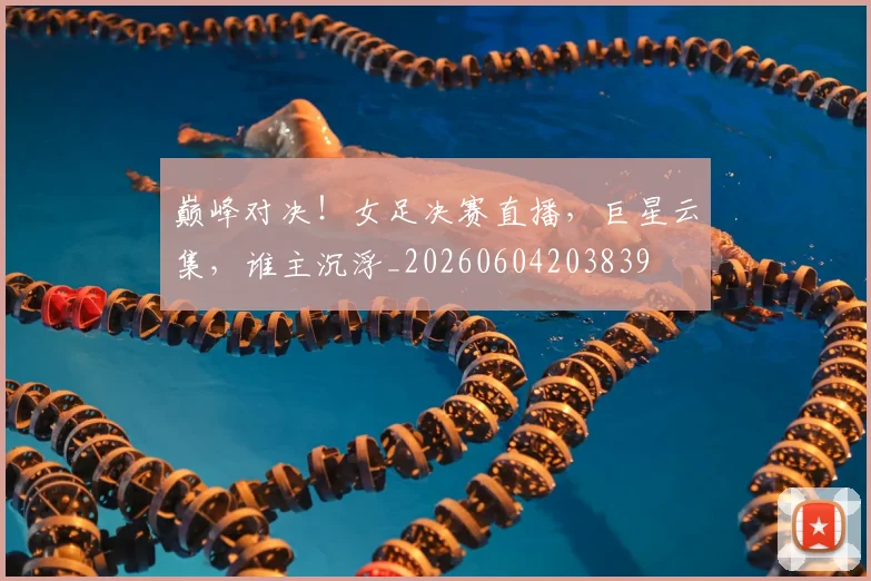 巅峰对决！女足决赛直播，巨星云集，谁主沉浮_20260604203839