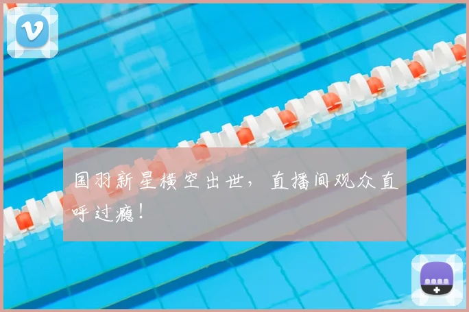国羽新星横空出世,直播间观众直呼过瘾!