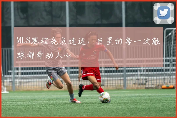MLS赛程亮点连连，巨星的每一次触球都牵动人心