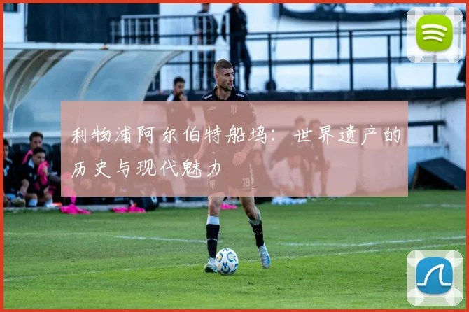 利物浦阿尔伯特船坞:世界遗产的历史与现代魅力