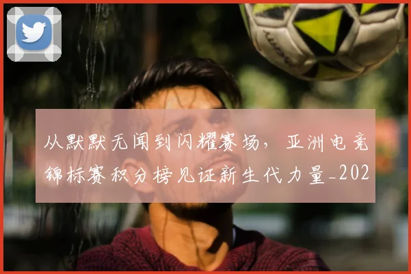 从默默无闻到闪耀赛场,亚洲电竞锦标赛积分榜见证新生代力量_20260704165252