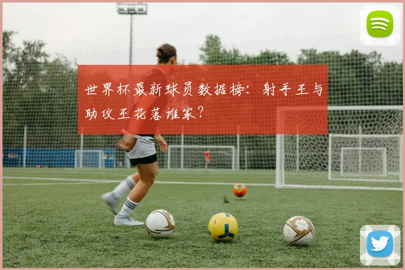 世界杯最新球员数据榜：射手王与助攻王花落谁家？