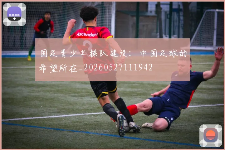 国足青少年梯队建设:中国足球的希望所在_20260527111942