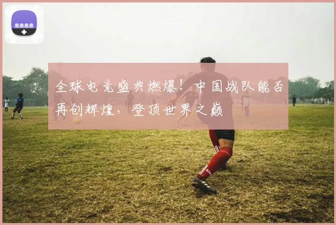 全球电竞盛典燃爆！中国战队能否再创辉煌，登顶世界之巅
