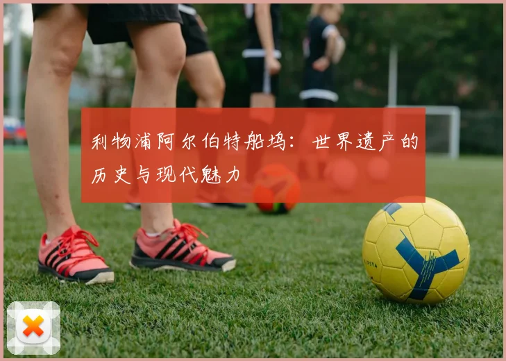 利物浦阿尔伯特船坞：世界遗产的历史与现代魅力