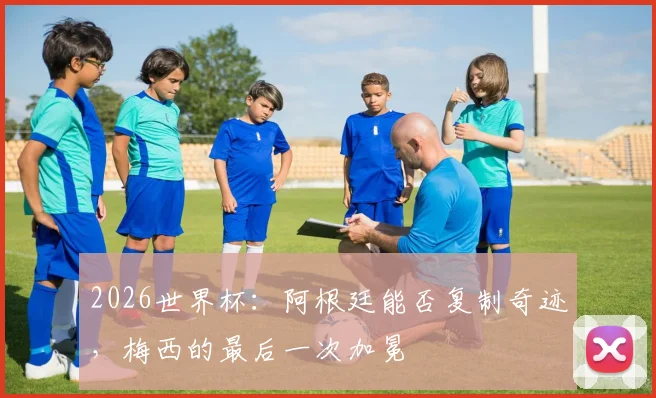 2026世界杯：阿根廷能否复制奇迹，梅西的最后一次加冕