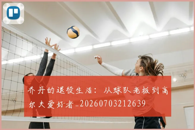 乔丹的退役生活：从球队老板到高尔夫爱好者_20260703212639