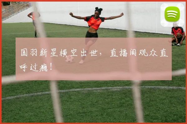 国羽新星横空出世，直播间观众直呼过瘾！