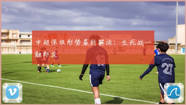 中超保级形势最新解读：生死战一触即发